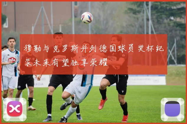 穆勒与克罗斯并列德国球员奖杯纪录未来有望独享荣耀