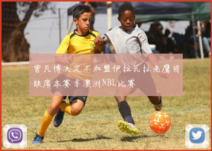 曾凡博决定不加盟伊拉瓦拉老鹰将缺席本赛季澳洲NBL比赛