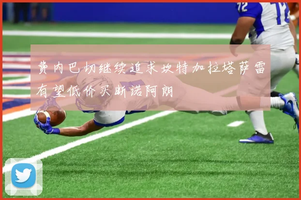 费内巴切继续追求坎特加拉塔萨雷有望低价买断诺阿朗