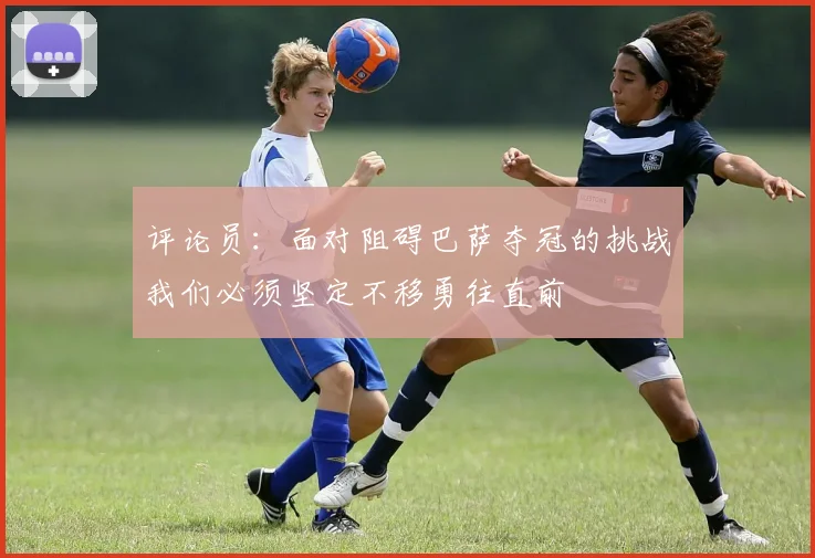 评论员：面对阻碍巴萨夺冠的挑战我们必须坚定不移勇往直前