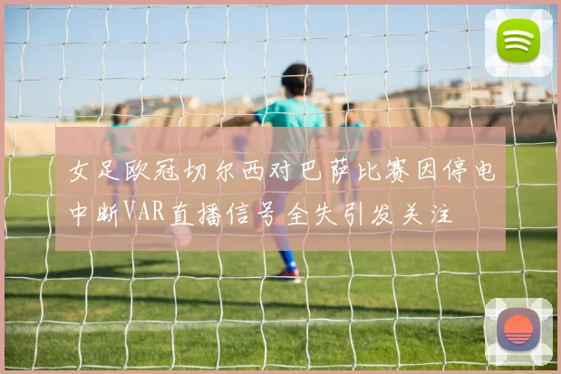 女足欧冠切尔西对巴萨比赛因停电中断VAR直播信号全失引发关注