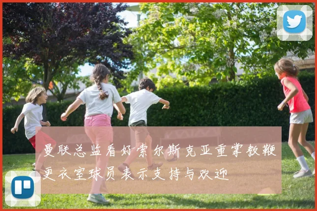 曼联总监看好索尔斯克亚重掌教鞭更衣室球员表示支持与欢迎