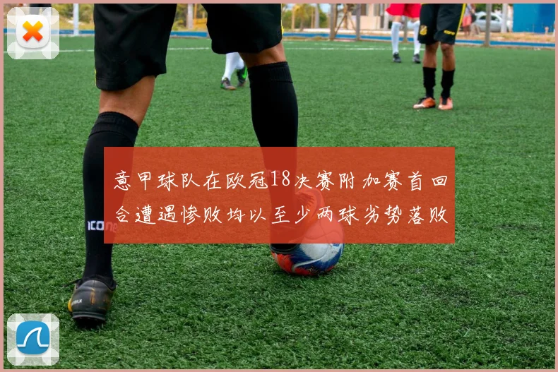 意甲球队在欧冠18决赛附加赛首回合遭遇惨败均以至少两球劣势落败