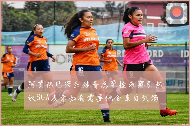 阿贾热巴若生娃普总孕检考察引热议SGA表示如有需要他会亲自到场