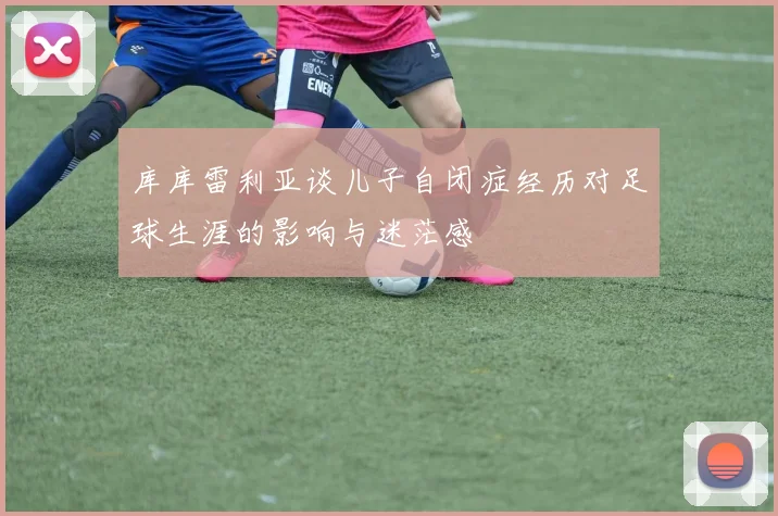 库库雷利亚谈儿子自闭症经历对足球生涯的影响与迷茫感