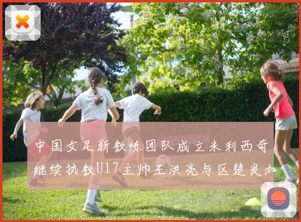 中国女足新教练团队成立米利西奇继续执教U17主帅王洪亮与区楚良加盟