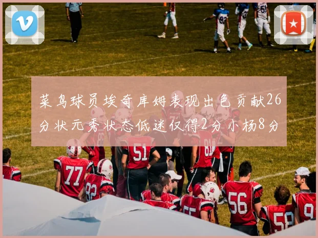 菜鸟球员埃奇库姆表现出色贡献26分状元秀状态低迷仅得2分小杨8分钟未能得分