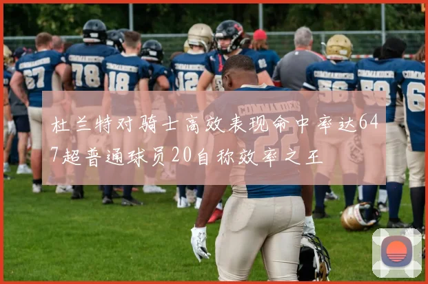 杜兰特对骑士高效表现命中率达647超普通球员20自称效率之王