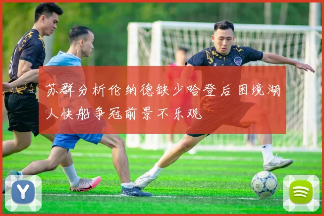 苏群分析伦纳德缺少哈登后困境湖人快船争冠前景不乐观