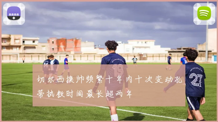 切尔西换帅频繁十年内十次变动孔蒂执教时间最长超两年