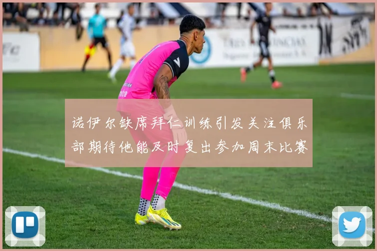 诺伊尔缺席拜仁训练引发关注俱乐部期待他能及时复出参加周末比赛