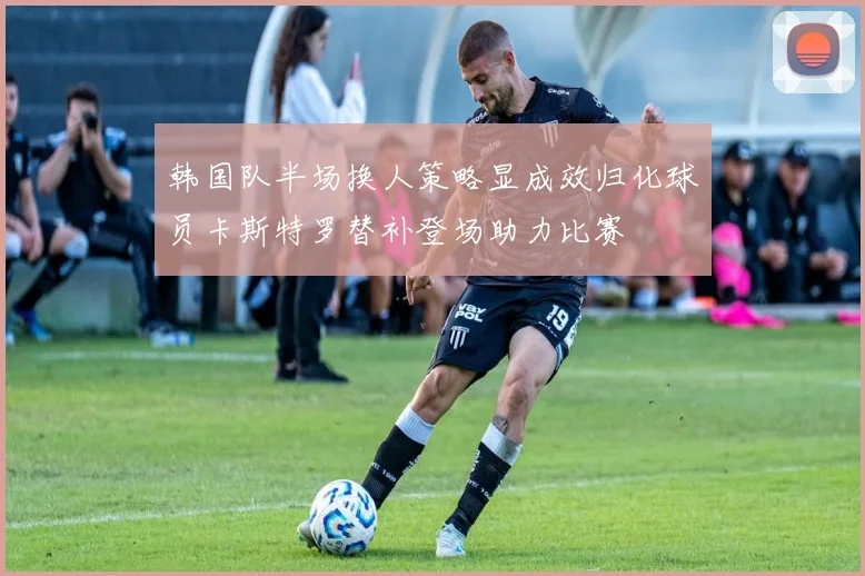 韩国队半场换人策略显成效归化球员卡斯特罗替补登场助力比赛