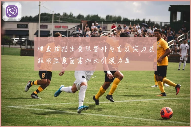 理查兹指出曼联替补与首发实力差距明显夏窗需加大引援力度