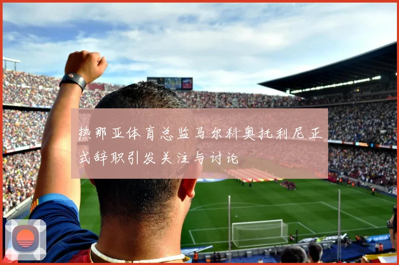 热那亚体育总监马尔科奥托利尼正式辞职引发关注与讨论