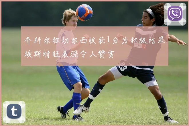 乔科尔称切尔西收获1分为积极结果埃斯特旺表现令人赞赏