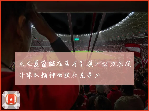 米兰夏窗瞄准莱万引援计划力求提升球队精神面貌和竞争力