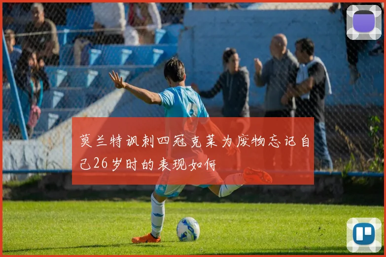 莫兰特讽刺四冠克莱为废物忘记自己26岁时的表现如何