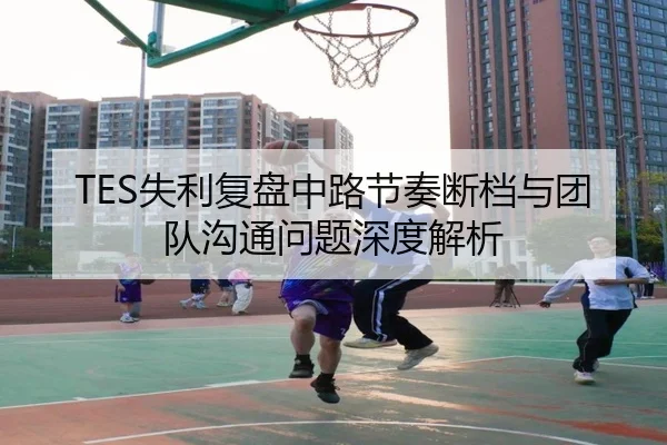 TES失利复盘中路节奏断档与团队沟通问题深度解析 - BEIBOSPORTS